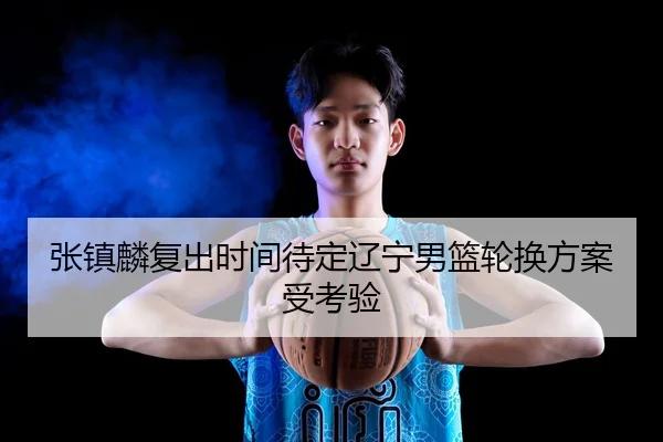 张镇麟复出时间待定辽宁男篮轮换方案受考验